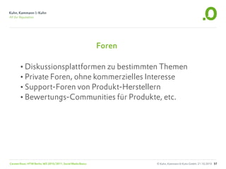 Foren

       •Diskussionsplattformen zu bestimmten Themen
       •Private Foren, ohne kommerzielles Interesse
       •Support-Foren von Produkt-Herstellern
       •Bewertungs-Communities für Produkte, etc.




Carsten Rossi, HTW Berlin, WS 2010/2011, Social Media Basics           © Kuhn, Kammann & Kuhn GmbH, 21.10.2010 57
 