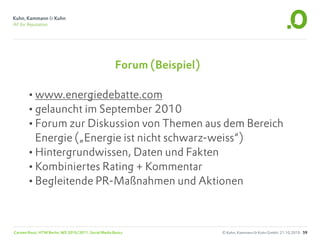 Forum (Beispiel)

       •www.energiedebatte.com
       •gelauncht im September 2010
       •Forum zur Diskussion von Themen aus dem Bereich
        Energie („Energie ist nicht schwarz-weiss“)
       •Hintergrundwissen, Daten und Fakten
       •Kombiniertes Rating + Kommentar
       •Begleitende PR-Maßnahmen und Aktionen


Carsten Rossi, HTW Berlin, WS 2010/2011, Social Media Basics              © Kuhn, Kammann & Kuhn GmbH, 21.10.2010 59
 