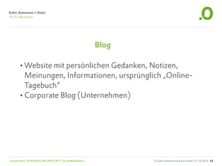 Blog

       •Website mit persönlichen Gedanken, Notizen,
        Meinungen, Informationen, ursprünglich „Online-
        Tagebuch“
       •Corporate Blog (Unternehmen)




Carsten Rossi, HTW Berlin, WS 2010/2011, Social Media Basics          © Kuhn, Kammann & Kuhn GmbH, 21.10.2010 63
 