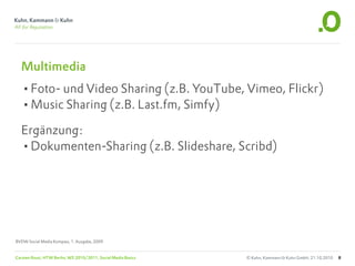 Multimedia
  •Foto- und Video Sharing (z.B. YouTube, Vimeo, Flickr)
  •Music Sharing (z.B. Last.fm, Simfy)
  Ergänzung:
  •Dokumenten-Sharing (z.B. Slideshare, Scribd)




BVDW Social Media Kompass, 1. Ausgabe, 2009


Carsten Rossi, HTW Berlin, WS 2010/2011, Social Media Basics   © Kuhn, Kammann & Kuhn GmbH, 21.10.2010   8
 