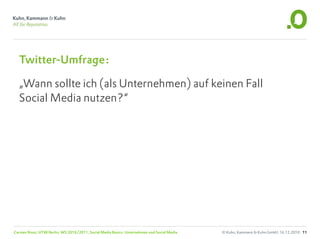 Twitter-Umfrage:

  „Wann sollte ich (als Unternehmen) auf keinen Fall
  Social Media nutzen?“




Carsten Rossi, HTW Berlin, WS 2010/2011, Social Media Basics: Unternehmen und Social Media   © Kuhn, Kammann & Kuhn GmbH, 16.12.2010 11
 