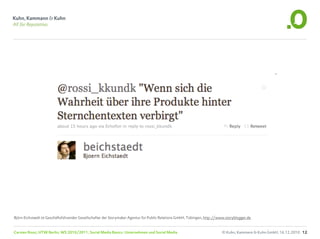 Björn Eichstaedt ist Geschäftsführender Gesellschafter der Storymaker Agentur für Public Relations GmbH, Tübingen, http://www.storyblogger.de


Carsten Rossi, HTW Berlin, WS 2010/2011, Social Media Basics: Unternehmen und Social Media                                 © Kuhn, Kammann & Kuhn GmbH, 16.12.2010 12
 