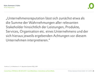 „Unternehmensreputation lässt sich zunächst etwa als
  die Summe der Wahrnehmungen aller relevanten
  Stakeholder hinsichtlich der Leistungen, Produkte,
  Services, Organisation etc. eines Unternehmens und der
  sich hieraus jeweils ergebenden Achtungen vor diesem
  Unternehmen interpretieren.“




Fombrun, C.J. & Wiedmann, K.-P., Reputation Quotient (RQ), 2001


Carsten Rossi, HTW Berlin, WS 2010/2011, Social Media Basics: Unternehmen und Social Media   © Kuhn, Kammann & Kuhn GmbH, 16.12.2010 25
 