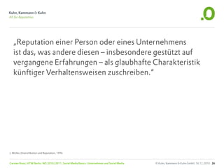 „Reputation einer Person oder eines Unternehmens
   ist das, was andere diesen – insbesondere gestützt auf
   vergangene Erfahrungen – als glaubhafte Charakteristik
   künftiger Verhaltensweisen zuschreiben.“




J. Müller, Diversifikation und Reputation, 1996


Carsten Rossi, HTW Berlin, WS 2010/2011, Social Media Basics: Unternehmen und Social Media   © Kuhn, Kammann & Kuhn GmbH, 16.12.2010 26
 
