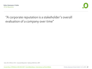“A corporate reputation is a stakeholder’s overall
   evaluation of a company over time”




Gotsi, M. & Wilson, A.M. – Corporate Reputation: Seeking a Definition, 2001


Carsten Rossi, HTW Berlin, WS 2010/2011, Social Media Basics: Unternehmen und Social Media   © Kuhn, Kammann & Kuhn GmbH, 16.12.2010 27
 
