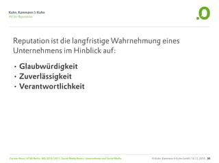 Reputation ist die langfristige Wahrnehmung eines
  Unternehmens im Hinblick auf:

  • Glaubwürdigkeit
  • Zuverlässigkeit
  • Verantwortlichkeit




Carsten Rossi, HTW Berlin, WS 2010/2011, Social Media Basics: Unternehmen und Social Media   © Kuhn, Kammann & Kuhn GmbH, 16.12.2010 30
 