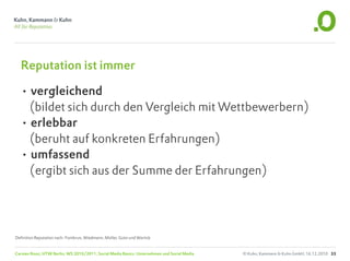 Reputation ist immer

  • vergleichend
    (bildet sich durch den Vergleich mit Wettbewerbern)
  • erlebbar
    (beruht auf konkreten Erfahrungen)
  • umfassend
    (ergibt sich aus der Summe der Erfahrungen)




Definition Reputation nach: Fombrun, Wiedmann, Müller, Gotsi und Wartick


Carsten Rossi, HTW Berlin, WS 2010/2011, Social Media Basics: Unternehmen und Social Media   © Kuhn, Kammann & Kuhn GmbH, 16.12.2010 33
 