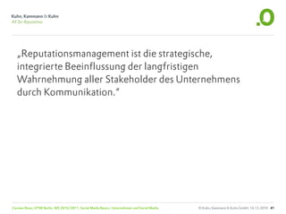 „Reputationsmanagement ist die strategische,
  integrierte Beeinflussung der langfristigen
  Wahrnehmung aller Stakeholder des Unternehmens
  durch Kommunikation.“




Carsten Rossi, HTW Berlin, WS 2010/2011, Social Media Basics: Unternehmen und Social Media   © Kuhn, Kammann & Kuhn GmbH, 16.12.2010 41
 