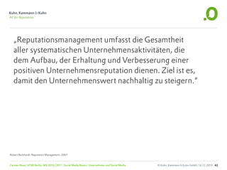 „Reputationsmanagement umfasst die Gesamtheit
  aller systematischen Unternehmensaktivitäten, die
  dem Aufbau, der Erhaltung und Verbesserung einer
  positiven Unternehmensreputation dienen. Ziel ist es,
  damit den Unternehmenswert nachhaltig zu steigern.“




Robert Burkhardt: Reputation Management, 2007


Carsten Rossi, HTW Berlin, WS 2010/2011, Social Media Basics: Unternehmen und Social Media   © Kuhn, Kammann & Kuhn GmbH, 16.12.2010 42
 