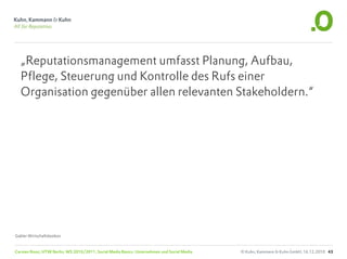 „Reputationsmanagement umfasst Planung, Aufbau,
  Pflege, Steuerung und Kontrolle des Rufs einer
  Organisation gegenüber allen relevanten Stakeholdern.“




Gabler Wirtschaftslexikon


Carsten Rossi, HTW Berlin, WS 2010/2011, Social Media Basics: Unternehmen und Social Media   © Kuhn, Kammann & Kuhn GmbH, 16.12.2010 43
 