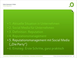 •1. Aktuelle Situation in Unternehmen
       •2. Social Media für Unternehmen
       •3. Definition: Reputation
       •4. Reputationsmanagement
       •5. Reputationsmanagement mit Social Media
        („Die Party“)
       •6. Einstieg: Erste Schritte, ganz praktisch
Carsten Rossi, HTW Berlin, WS 2010/2011, Social Media Basics: Unternehmen und Social Media   © Kuhn, Kammann & Kuhn GmbH, 06.01.2011   3
 