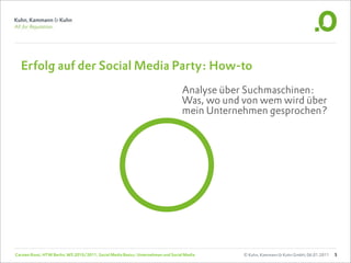 Erfolg auf der Social Media Party: How-to
                                                                                   Analyse über Suchmaschinen:
                                                                                   Was, wo und von wem wird über
                                                                                   mein Unternehmen gesprochen?




Carsten Rossi, HTW Berlin, WS 2010/2011, Social Media Basics: Unternehmen und Social Media     © Kuhn, Kammann & Kuhn GmbH, 06.01.2011   5
 