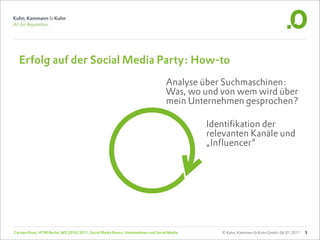 Erfolg auf der Social Media Party: How-to
                                                                                   Analyse über Suchmaschinen:
                                                                                   Was, wo und von wem wird über
                                                                                   mein Unternehmen gesprochen?

                                                                                             Identifikation der
                                                                                             relevanten Kanäle und
                                                                                             „Influencer“




Carsten Rossi, HTW Berlin, WS 2010/2011, Social Media Basics: Unternehmen und Social Media      © Kuhn, Kammann & Kuhn GmbH, 06.01.2011   5
 