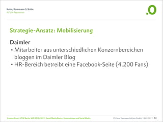 Strategie-Ansatz: Mobilisierung

  Daimler
  •Mitarbeiter aus unterschiedlichen Konzernbereichen
   bloggen im Daimler Blog
  •HR-Bereich betreibt eine Facebook-Seite (4.200 Fans)




Carsten Rossi, HTW Berlin, WS 2010/2011, Social Media Basics: Unternehmen und Social Media   © Kuhn, Kammann & Kuhn GmbH, 13.01.2011 12
 