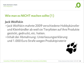 Wie man es NICHT machen sollte (1)

  Jack Wolfskin
  •Jack Wolfskin mahnte 2009 verschiedene Hobbykünstler
    und Kleinhändler ab weil sie Tierpfoten auf ihre Produkte
    gestickt, gedruckt, etc. hatten.
  •Inhalt der Abmahnung: Unterlassungserklärung
    und 1.000 Euro Strafe wegen Produktpiraterie




Carsten Rossi, HTW Berlin, WS 2010/2011, Social Media Basics: Unternehmen und Social Media   © Kuhn, Kammann & Kuhn GmbH, 13.01.2011 36
 