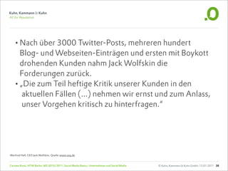 •Nach über 3000 Twitter-Posts, mehreren hundert
   Blog- und Webseiten-Einträgen und ersten mit Boykott
   drohenden Kunden nahm Jack Wolfskin die
   Forderungen zurück.
  •„Die zum Teil heftige Kritik unserer Kunden in den
    aktuellen Fällen (...) nehmen wir ernst und zum Anlass,
    unser Vorgehen kritisch zu hinterfragen.“




Manfred Hell, CEO Jack Wolfskin; Quelle:www.soq.de


Carsten Rossi, HTW Berlin, WS 2010/2011, Social Media Basics: Unternehmen und Social Media   © Kuhn, Kammann & Kuhn GmbH, 13.01.2011 38
 