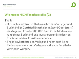 Wie man es NICHT machen sollte (2)

  Thalia
  •Die Buchhandelskette Thalia machte dem Verleger und
   Buchhändler Gottfried Ennsthaler in Steyr (Oberösterr.)
   ein Angebot: Er solle 500.000 Euro in die Modernisie-
   rung seiner Buchhandlung investieren und sie dann an
   Thalia vermieten. Ennsthaler lehnte ab.
  •Thalia boykottierte den Verlag und nahm auch keine
   Lieferungen mehr von Verlagen an, die von Ennsthaler
   vertrieben wurden.

Carsten Rossi, HTW Berlin, WS 2010/2011, Social Media Basics: Unternehmen und Social Media   © Kuhn, Kammann & Kuhn GmbH, 13.01.2011 39
 