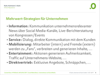 Mehrwert-Strategien für Unternehmen

  •Information: Kommunikation unternehmensrelevanter
   News über Social Media-Kanäle, Live-Berichterstattung
   von Kongressen/Events
  •Service: Dialog, direkte Kommunikation mit dem Kunden
  •Mobilisierung: Mitarbeiter (intern) und Fremde (extern)
   werden zu „Fans“, verbreiten und generieren Inhalte, …
  •Entertainment: Aktionen generieren Aufmerksamkeit,
   Traffic auf Unternehmens-Website, …
  •Direktvertrieb: Exklusive Angebote, Schnäppchen, …

Carsten Rossi, HTW Berlin, WS 2010/2011, Social Media Basics: Unternehmen und Social Media   © Kuhn, Kammann & Kuhn GmbH, 13.01.2011   4
 