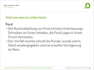 Und wie man es retten kann

  Ford
  •Die Rechtsabteilung von Ford schickte Unterlassungs-
   Schreiben an Foren-Inhaber, die Ford Logos in ihrem
   Forum benutzten.
  •Der Vorfall machte schnell die Runde, wurde zitiert,
   falsch wiedergegeben und verursachte Verärgerung
   im Netz.




Carsten Rossi, HTW Berlin, WS 2010/2011, Social Media Basics: Unternehmen und Social Media   © Kuhn, Kammann & Kuhn GmbH, 13.01.2011 42
 