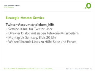 Strategie-Ansatz: Service

  Twitter-Account @telekom_hilft
  •Service-Kanal für Twitter-User
  •Direkter Dialog mit sieben Telekom-Mitarbeitern
  •Montag bis Samstag, 8 bis 20 Uhr
  •Weiterführende Links zu Hilfe-Seite und Forum




Carsten Rossi, HTW Berlin, WS 2010/2011, Social Media Basics: Unternehmen und Social Media   © Kuhn, Kammann & Kuhn GmbH, 13.01.2011   7
 