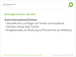 Strategie-Ansatz: Service

  Swiss International Airlines
  •Aktuelle Infos zu Flügen auf Twitter und Facebook
  •Direkter Dialog über Twitter
  •Eingabemaske zur Buchung auf Fb (verlinkt zur Website)




Carsten Rossi, HTW Berlin, WS 2010/2011, Social Media Basics: Unternehmen und Social Media   © Kuhn, Kammann & Kuhn GmbH, 13.01.2011   9
 