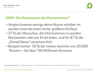 2009: Die Renaissance des Konsumenten?

   •Vergleichsweise wenige aktive Nutzer erhalten im
    sozialen Internet einen immer größeren Einfluss
   •27 % der Menschen, die Informationen in sozialen
    Netzwerken oder per Email teilen, sind für 87 % der
    „Shared News“ verantwortlich
   •Beispiel twitter: 50 % der tweets stammen von 20.000
     Nutzern – bei über 190 Millionen Accounts



CNN Studie POWNAR, 2010; F.A.Z.-Blog Netzökonom, 7. Oktober 2010, „Who Says What to Whom on Twitter, Studie Yahoo & Cornell University, 2011


Carsten Rossi, HTW Berlin, SS 2011, Social Media Basics                                                             © Kuhn, Kammann & Kuhn GmbH, 05.05.2010 12
 