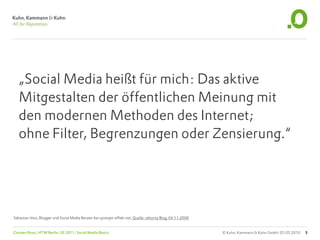 „Social Media heißt für mich: Das aktive
   Mitgestalten der öffentlichen Meinung mit
   den modernen Methoden des Internet;
   ohne Filter, Begrenzungen oder Zensierung.“




Sebastian Voss, Blogger und Social Media Berater bei synergie-effekt.net, Quelle: ethority Blog, 04.11.2008


Carsten Rossi, HTW Berlin, SS 2011, Social Media Basics                                                       © Kuhn, Kammann & Kuhn GmbH, 05.05.2010   5
 