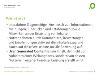 Was ist neu?
   •Interaktion: Gegenseitiger Austausch von Informationen,
    Meinungen, Eindrücken und Erfahrungen sowie
    Mitwirken an der Erstellung von Inhalten
   •Nutzer nehmen durch Kommentare, Bewertungen
    und Empfehlungen aktiv auf die Inhalte Bezug und
    bauen auf diese Weise eine soziale Beziehung auf.
   •User Generated Content ist ein Inhalt, der nicht von
    Anbietern eines Webangebots, sondern von dessen
    Nutzern in eigener kreativer Leistung erstellt wird.
BVDW Social Media Kompass, 1. Ausgabe, 2009


Carsten Rossi, HTW Berlin, SS 2011, Social Media Basics   © Kuhn, Kammann & Kuhn GmbH, 05.05.2010   8
 