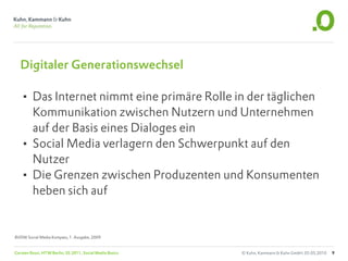 Digitaler Generationswechsel

   • Das Internet nimmt eine primäre Rolle in der täglichen
     Kommunikation zwischen Nutzern und Unternehmen
     auf der Basis eines Dialoges ein
   • Social Media verlagern den Schwerpunkt auf den
     Nutzer
   • Die Grenzen zwischen Produzenten und Konsumenten
     heben sich auf


BVDW Social Media Kompass, 1. Ausgabe, 2009


Carsten Rossi, HTW Berlin, SS 2011, Social Media Basics   © Kuhn, Kammann & Kuhn GmbH, 05.05.2010   9
 