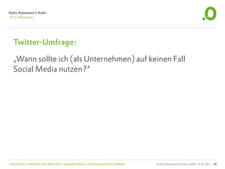 Twitter-Umfrage:

  „Wann sollte ich (als Unternehmen) auf keinen Fall
  Social Media nutzen?“




Carsten Rossi, HTW Berlin, WS 2010/2011, Social Media Basics: Unternehmen und Social Media   © Kuhn, Kammann & Kuhn GmbH, 19.05.2011 12
 