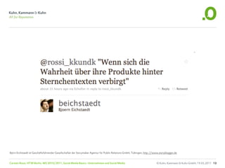 Björn Eichstaedt ist Geschäftsführender Gesellschafter der Storymaker Agentur für Public Relations GmbH, Tübingen, http://www.storyblogger.de


Carsten Rossi, HTW Berlin, WS 2010/2011, Social Media Basics: Unternehmen und Social Media                                 © Kuhn, Kammann & Kuhn GmbH, 19.05.2011 13
 