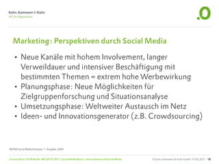 Marketing: Perspektiven durch Social Media

  • Neue Kanäle mit hohem Involvement, langer
    Verweildauer und intensiver Beschäftigung mit
    bestimmten Themen = extrem hohe Werbewirkung
  • Planungsphase: Neue Möglichkeiten für
    Zielgruppenforschung und Situationsanalyse
  • Umsetzungsphase: Weltweiter Austausch im Netz
  • Ideen- und Innovationsgenerator (z.B. Crowdsourcing)


BVDW Social Media Kompass, 1. Ausgabe, 2009


Carsten Rossi, HTW Berlin, WS 2010/2011, Social Media Basics: Unternehmen und Social Media   © Kuhn, Kammann & Kuhn GmbH, 19.05.2011 18
 