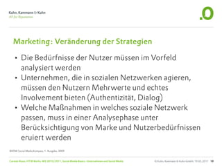 Marketing: Veränderung der Strategien

  • Die Bedürfnisse der Nutzer müssen im Vorfeld
    analysiert werden
  • Unternehmen, die in sozialen Netzwerken agieren,
    müssen den Nutzern Mehrwerte und echtes
    Involvement bieten (Authentizität, Dialog)
  • Welche Maßnahmen in welches soziale Netzwerk
    passen, muss in einer Analysephase unter
    Berücksichtigung von Marke und Nutzerbedürfnissen
    eruiert werden
BVDW Social Media Kompass, 1. Ausgabe, 2009


Carsten Rossi, HTW Berlin, WS 2010/2011, Social Media Basics: Unternehmen und Social Media   © Kuhn, Kammann & Kuhn GmbH, 19.05.2011 19
 