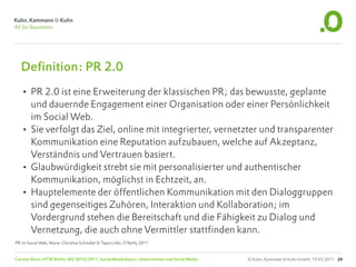 Definition: PR 2.0
   • PR 2.0 ist eine Erweiterung der klassischen PR; das bewusste, geplante
     und dauernde Engagement einer Organisation oder einer Persönlichkeit
     im Social Web.
   • Sie verfolgt das Ziel, online mit integrierter, vernetzter und transparenter
     Kommunikation eine Reputation aufzubauen, welche auf Akzeptanz,
     Verständnis und Vertrauen basiert.
   • Glaubwürdigkeit strebt sie mit personalisierter und authentischer
     Kommunikation, möglichst in Echtzeit, an.
   • Hauptelemente der öffentlichen Kommunikation mit den Dialoggruppen
     sind gegenseitiges Zuhören, Interaktion und Kollaboration; im
     Vordergrund stehen die Bereitschaft und die Fähigkeit zu Dialog und
     Vernetzung, die auch ohne Vermittler stattfinden kann.
PR im Social Web, Marie-Christine Schindler & Tapio Liller, O‘Reilly 2011


Carsten Rossi, HTW Berlin, WS 2010/2011, Social Media Basics: Unternehmen und Social Media   © Kuhn, Kammann & Kuhn GmbH, 19.05.2011 24
 