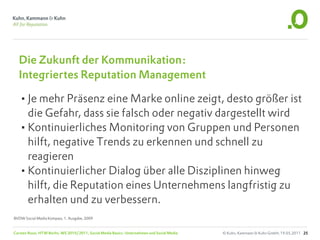 Die Zukunft der Kommunikation:
  Integriertes Reputation Management

  •Je mehr Präsenz eine Marke online zeigt, desto größer ist
   die Gefahr, dass sie falsch oder negativ dargestellt wird
  •Kontinuierliches Monitoring von Gruppen und Personen
   hilft, negative Trends zu erkennen und schnell zu
   reagieren
  •Kontinuierlicher Dialog über alle Disziplinen hinweg
   hilft, die Reputation eines Unternehmens langfristig zu
   erhalten und zu verbessern.
BVDW Social Media Kompass, 1. Ausgabe, 2009


Carsten Rossi, HTW Berlin, WS 2010/2011, Social Media Basics: Unternehmen und Social Media   © Kuhn, Kammann & Kuhn GmbH, 19.05.2011 25
 
