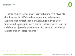 „Unternehmensreputation lässt sich zunächst etwa als
  die Summe der Wahrnehmungen aller relevanten
  Stakeholder hinsichtlich der Leistungen, Produkte,
  Services, Organisation etc. eines Unternehmens und der
  sich hieraus jeweils ergebenden Achtungen vor diesem
  Unternehmen interpretieren.“




Fombrun, C.J. & Wiedmann, K.-P., Reputation Quotient (RQ), 2001


Carsten Rossi, HTW Berlin, WS 2010/2011, Social Media Basics: Unternehmen und Social Media   © Kuhn, Kammann & Kuhn GmbH, 19.05.2011 27
 