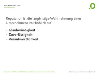 Reputation ist die langfristige Wahrnehmung eines
  Unternehmens im Hinblick auf:

  • Glaubwürdigkeit
  • Zuverlässigkeit
  • Verantwortlichkeit




Carsten Rossi, HTW Berlin, WS 2010/2011, Social Media Basics: Unternehmen und Social Media   © Kuhn, Kammann & Kuhn GmbH, 19.05.2011 32
 