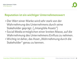 Reputation ist ein wichtiger Unternehmenswert

  •Der Wert einer Marke wird sehr stark von der
   Wahrnehmung des Unternehmens durch seine
   Stakeholder geprägt. („Intangible Assets“)
  •Social Media ermöglichen einer breiten Masse, auf die
   Wahrnehmung des Unternehmens Einfluss zu nehmen.
  •Wichtig ist daher, das Asset „Wahrnehmung durch die
   Stakeholder“ genau zu kennen.




Carsten Rossi, HTW Berlin, WS 2010/2011, Social Media Basics: Unternehmen und Social Media   © Kuhn, Kammann & Kuhn GmbH, 19.05.2011 39
 