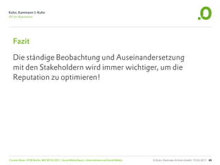 Fazit

  Die ständige Beobachtung und Auseinandersetzung
  mit den Stakeholdern wird immer wichtiger, um die
  Reputation zu optimieren!




Carsten Rossi, HTW Berlin, WS 2010/2011, Social Media Basics: Unternehmen und Social Media   © Kuhn, Kammann & Kuhn GmbH, 19.05.2011 40
 