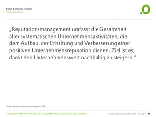 „Reputationsmanagement umfasst die Gesamtheit
  aller systematischen Unternehmensaktivitäten, die
  dem Aufbau, der Erhaltung und Verbesserung einer
  positiven Unternehmensreputation dienen. Ziel ist es,
  damit den Unternehmenswert nachhaltig zu steigern.“




Robert Burkhardt: Reputation Management, 2007


Carsten Rossi, HTW Berlin, WS 2010/2011, Social Media Basics: Unternehmen und Social Media   © Kuhn, Kammann & Kuhn GmbH, 19.05.2011 44
 