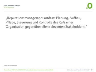 „Reputationsmanagement umfasst Planung, Aufbau,
  Pflege, Steuerung und Kontrolle des Rufs einer
  Organisation gegenüber allen relevanten Stakeholdern.“




Gabler Wirtschaftslexikon


Carsten Rossi, HTW Berlin, WS 2010/2011, Social Media Basics: Unternehmen und Social Media   © Kuhn, Kammann & Kuhn GmbH, 19.05.2011 45
 