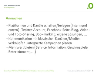 Anmachen

  •Plattformen und Kanäle schaffen/belegen (intern und
   extern): Twitter-Account, Facebook-Seite, Blog, Video-
   und Foto-Sharing, Bookmarking, eigene Lösungen, …
  •Kommunikation mit klassischen Kanälen/Medien
   verknüpfen: integrierte Kampagnen planen
  •Mehrwert bieten (Service, Information, Gewinnspiele,
   Entertainment, …)




Carsten Rossi, HTW Berlin, WS 2010/2011, Social Media Basics: Unternehmen und Social Media   © Kuhn, Kammann & Kuhn GmbH, 19.05.2011 59
 