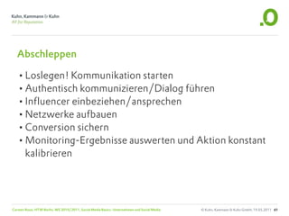 Abschleppen

  •Loslegen! Kommunikation starten
  •Authentisch kommunizieren/Dialog führen
  •Influencer einbeziehen/ansprechen
  •Netzwerke aufbauen
  •Conversion sichern
  •Monitoring-Ergebnisse auswerten und Aktion konstant
       kalibrieren




Carsten Rossi, HTW Berlin, WS 2010/2011, Social Media Basics: Unternehmen und Social Media   © Kuhn, Kammann & Kuhn GmbH, 19.05.2011 61
 