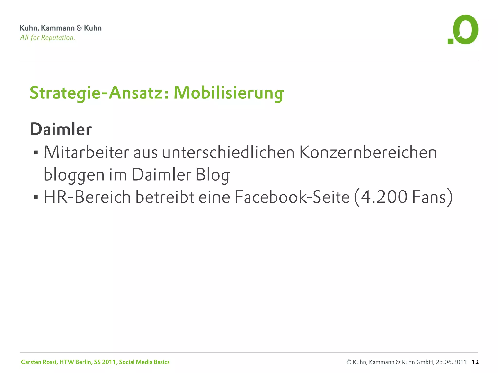 Strategie-Ansatz: Mobilisierung

   Daimler
   •Mitarbeiter aus unterschiedlichen Konzernbereichen
    bloggen im Daimler Blog
   •HR-Bereich betreibt eine Facebook-Seite (4.200 Fans)




Carsten Rossi, HTW Berlin, SS 2011, Social Media Basics   © Kuhn, Kammann & Kuhn GmbH, 23.06.2011 12
 