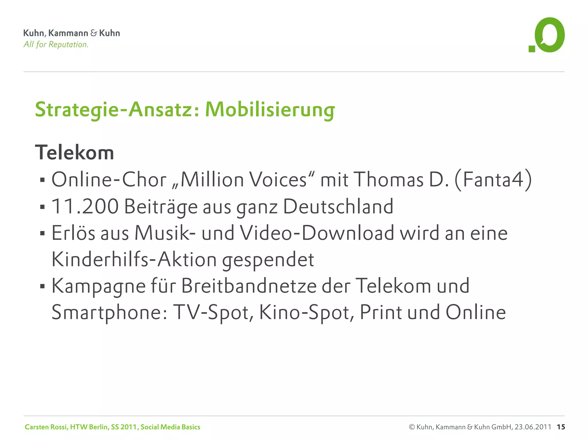 Strategie-Ansatz: Mobilisierung

   Telekom
   •Online-Chor „Million Voices“ mit Thomas D. (Fanta4)
   •11.200 Beiträge aus ganz Deutschland
   •Erlös aus Musik- und Video-Download wird an eine
    Kinderhilfs-Aktion gespendet
   •Kampagne für Breitbandnetze der Telekom und
    Smartphone: TV-Spot, Kino-Spot, Print und Online




Carsten Rossi, HTW Berlin, SS 2011, Social Media Basics   © Kuhn, Kammann & Kuhn GmbH, 23.06.2011 15
 
