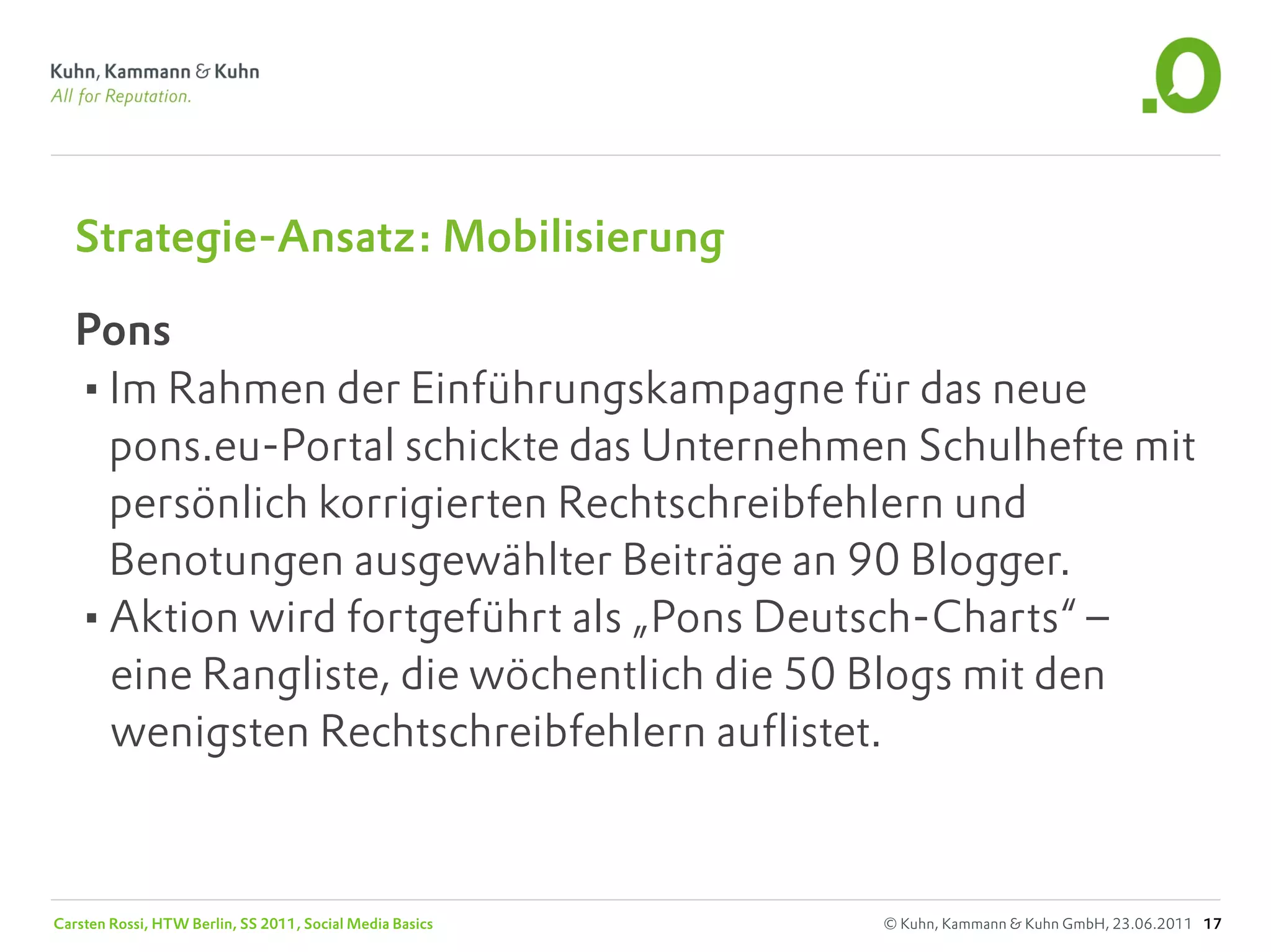 Strategie-Ansatz: Mobilisierung

   Pons
   •Im Rahmen der Einführungskampagne für das neue
    pons.eu-Portal schickte das Unternehmen Schulhefte mit
    persönlich korrigierten Rechtschreibfehlern und
    Benotungen ausgewählter Beiträge an 90 Blogger.
   •Aktion wird fortgeführt als „Pons Deutsch-Charts“ –
    eine Rangliste, die wöchentlich die 50 Blogs mit den
    wenigsten Rechtschreibfehlern auflistet.



Carsten Rossi, HTW Berlin, SS 2011, Social Media Basics   © Kuhn, Kammann & Kuhn GmbH, 23.06.2011 17
 