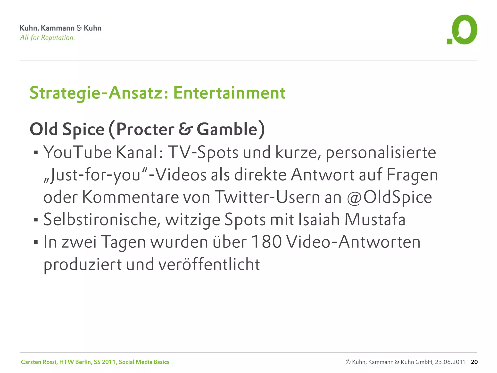 Strategie-Ansatz: Entertainment

   Old Spice (Procter & Gamble)
   •YouTube Kanal: TV-Spots und kurze, personalisierte
    „Just-for-you“-Videos als direkte Antwort auf Fragen
    oder Kommentare von Twitter-Usern an @OldSpice
   •Selbstironische, witzige Spots mit Isaiah Mustafa
   •In zwei Tagen wurden über 180 Video-Antworten
    produziert und veröffentlicht




Carsten Rossi, HTW Berlin, SS 2011, Social Media Basics   © Kuhn, Kammann & Kuhn GmbH, 23.06.2011 20
 