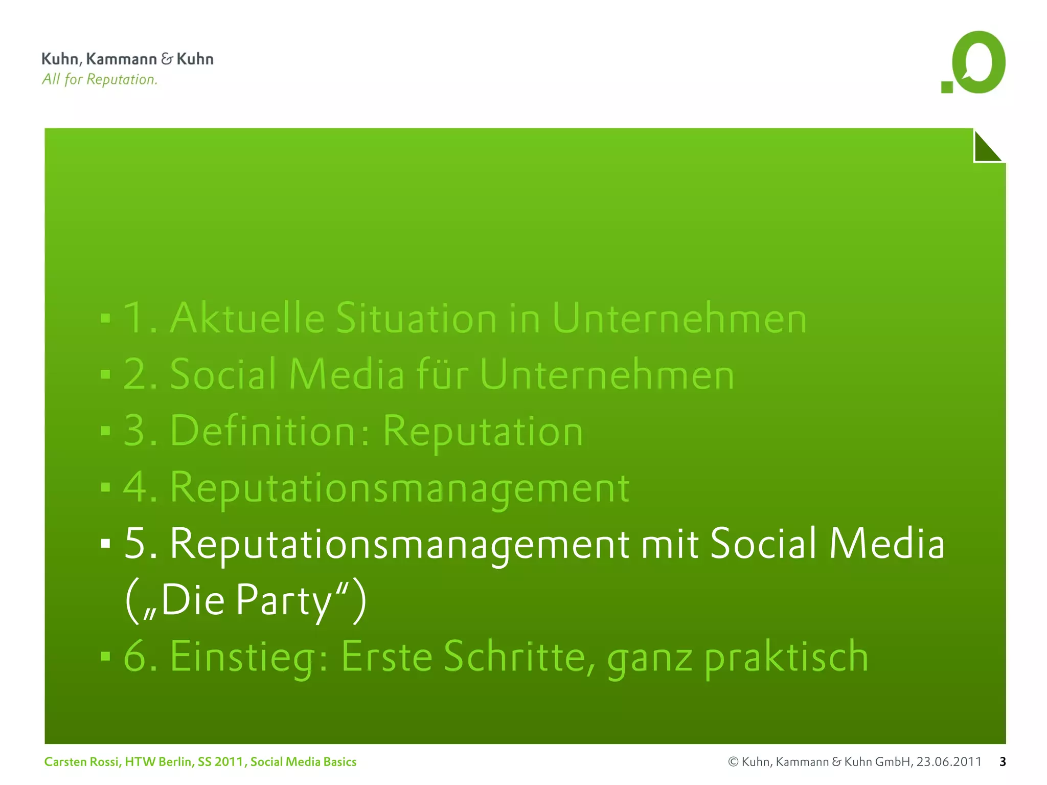 •1. Aktuelle Situation in Unternehmen
       •2. Social Media für Unternehmen
       •3. Definition: Reputation
       •4. Reputationsmanagement
       •5. Reputationsmanagement mit Social Media
        („Die Party“)
       •6. Einstieg: Erste Schritte, ganz praktisch
Carsten Rossi, HTW Berlin, SS 2011, Social Media Basics   © Kuhn, Kammann & Kuhn GmbH, 23.06.2011   3
 