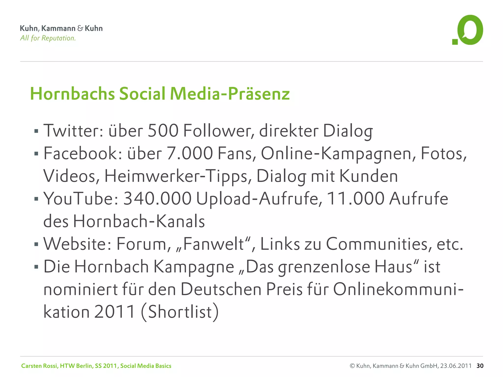 Hornbachs Social Media-Präsenz

   •Twitter: über 500 Follower, direkter Dialog
   •Facebook: über 7.000 Fans, Online-Kampagnen, Fotos,
    Videos, Heimwerker-Tipps, Dialog mit Kunden
   •YouTube: 340.000 Upload-Aufrufe, 11.000 Aufrufe
    des Hornbach-Kanals
   •Website: Forum, „Fanwelt“, Links zu Communities, etc.
   •Die Hornbach Kampagne „Das grenzenlose Haus“ ist
    nominiert für den Deutschen Preis für Onlinekommuni-
    kation 2011 (Shortlist)

Carsten Rossi, HTW Berlin, SS 2011, Social Media Basics   © Kuhn, Kammann & Kuhn GmbH, 23.06.2011 30
 