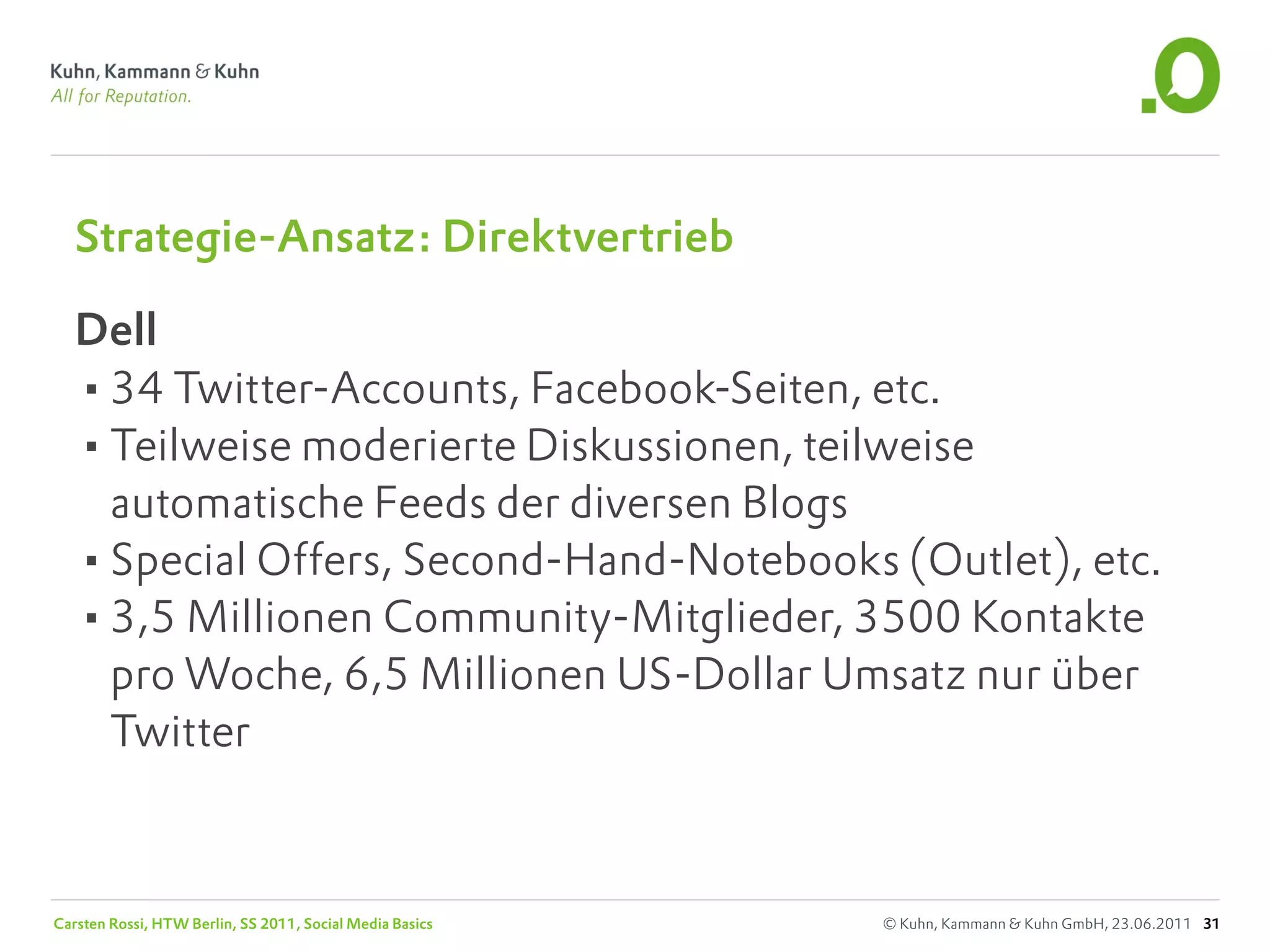 Strategie-Ansatz: Direktvertrieb

   Dell
   •34 Twitter-Accounts, Facebook-Seiten, etc.
   •Teilweise moderierte Diskussionen, teilweise
    automatische Feeds der diversen Blogs
   •Special Offers, Second-Hand-Notebooks (Outlet), etc.
   •3,5 Millionen Community-Mitglieder, 3500 Kontakte
    pro Woche, 6,5 Millionen US-Dollar Umsatz nur über
    Twitter



Carsten Rossi, HTW Berlin, SS 2011, Social Media Basics   © Kuhn, Kammann & Kuhn GmbH, 23.06.2011 31
 